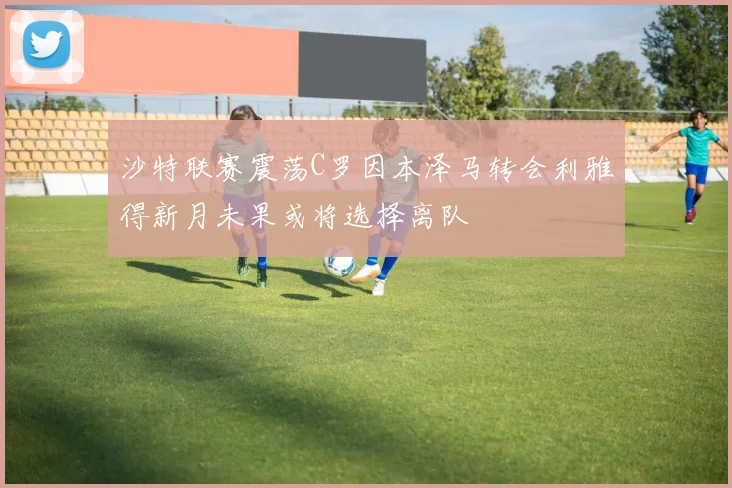 沙特联赛震荡C罗因本泽马转会利雅得新月未果或将选择离队