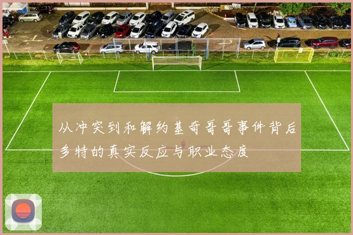 从冲突到和解约基奇哥哥事件背后多特的真实反应与职业态度