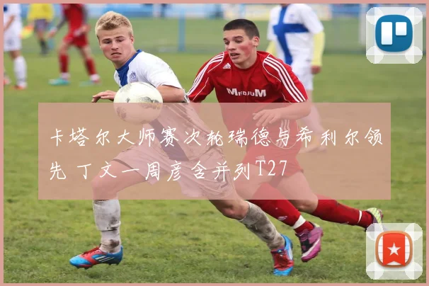 卡塔尔大师赛次轮瑞德与希利尔领先 丁文一周彦含并列T27