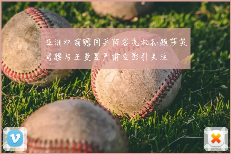 亚洲杯前瞻国乒阵容亮相孙颖莎笑弯腰与王曼昱严肃合影引关注