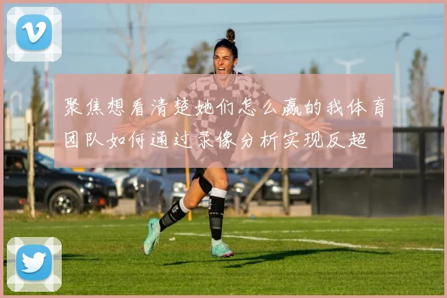聚焦想看清楚她们怎么赢的我体育团队如何通过录像分析实现反超