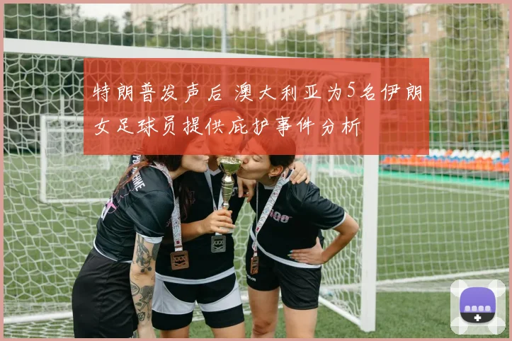 特朗普发声后 澳大利亚为5名伊朗女足球员提供庇护事件分析