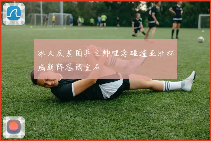 冰火反差国乒主帅理念碰撞亚洲杯成新阵容试金石