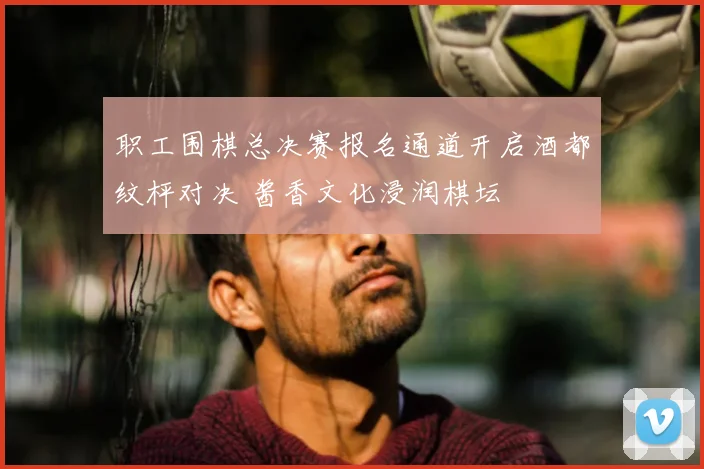 职工围棋总决赛报名通道开启酒都纹枰对决 酱香文化浸润棋坛