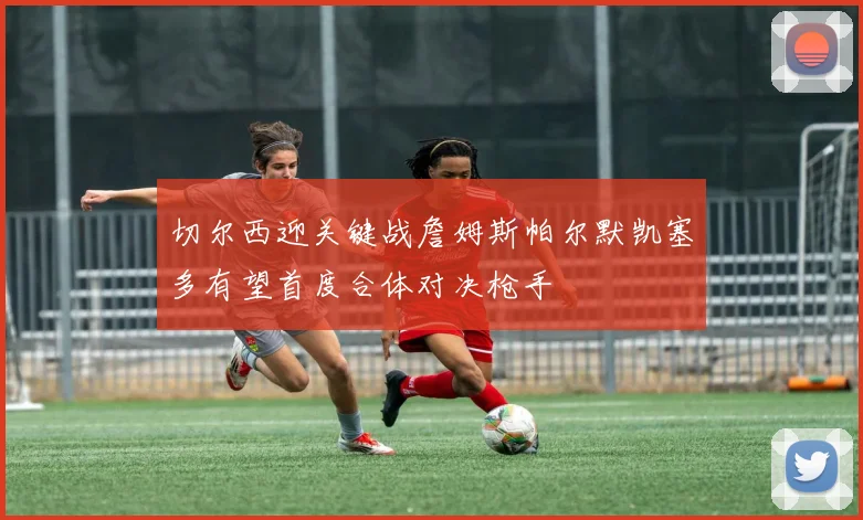 切尔西迎关键战詹姆斯帕尔默凯塞多有望首度合体对决枪手