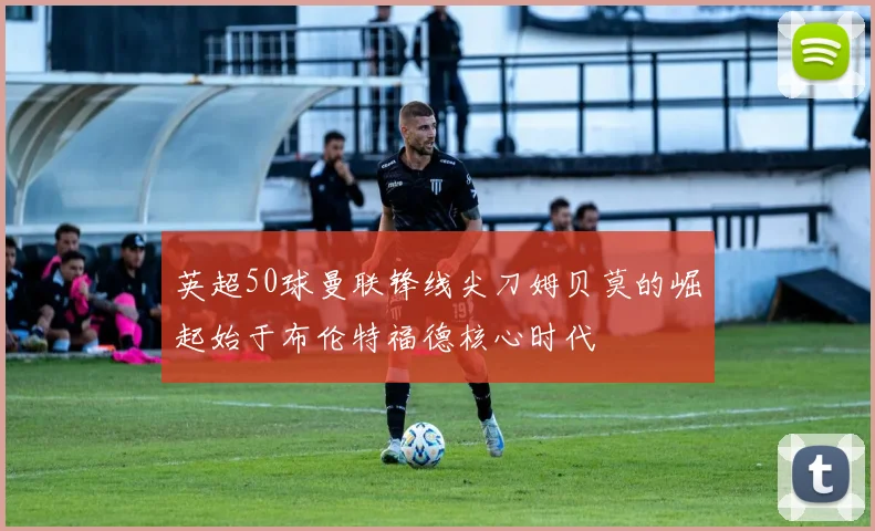 英超50球曼联锋线尖刀姆贝莫的崛起始于布伦特福德核心时代