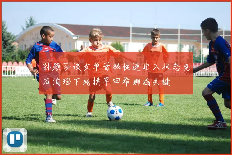 孙颖莎谈女单晋级快速进入状态克石洵瑶下轮拼早田希娜成关键
