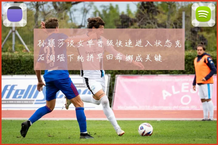 孙颖莎谈女单晋级快速进入状态克石洵瑶下轮拼早田希娜成关键