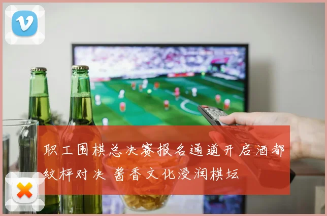 职工围棋总决赛报名通道开启酒都纹枰对决 酱香文化浸润棋坛