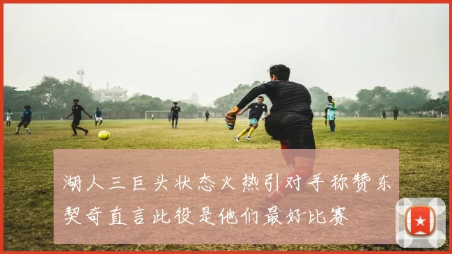 湖人三巨头状态火热引对手称赞东契奇直言此役是他们最好比赛